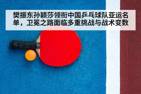 樊振东孙颖莎领衔中国乒乓球队亚运名单，卫冕之路面临多重挑战与战术变数
